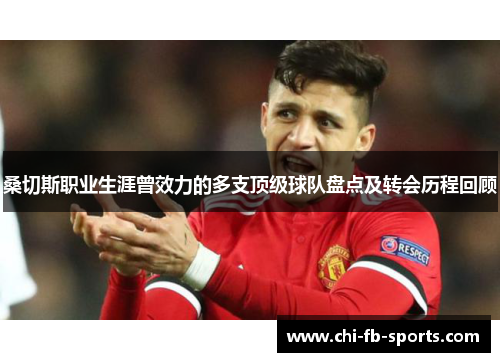 桑切斯职业生涯曾效力的多支顶级球队盘点及转会历程回顾