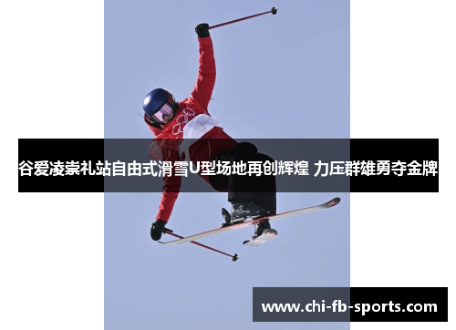 谷爱凌崇礼站自由式滑雪U型场地再创辉煌 力压群雄勇夺金牌