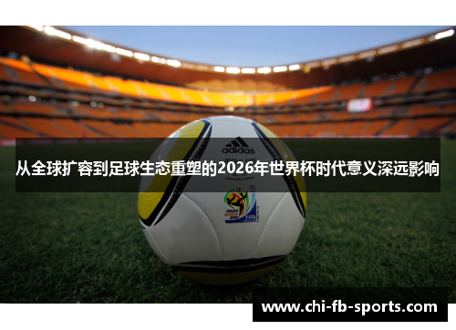 从全球扩容到足球生态重塑的2026年世界杯时代意义深远影响 从全球扩容到足球生态重塑的2026年世界杯时代意义深远影响