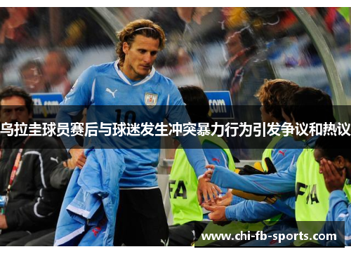 乌拉圭球员赛后与球迷发生冲突暴力行为引发争议和热议 乌拉圭球员赛后与球迷发生冲突暴力行为引发争议和热议