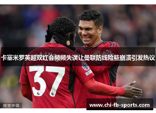 卡塞米罗英超双红会频频失误让曼联防线险些崩溃引发热议 卡塞米罗英超双红会频频失误让曼联防线险些崩溃引发热议
