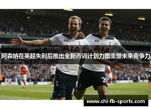 阿森纳在英超失利后推出全新青训计划力图重塑未来竞争力 阿森纳在英超失利后推出全新青训计划力图重塑未来竞争力